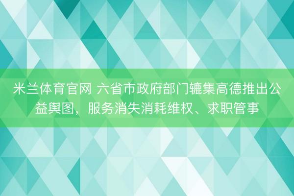 米兰体育官网 六省市政府部门辘集高德推出公益舆图，服务消失消耗维权、求职管事