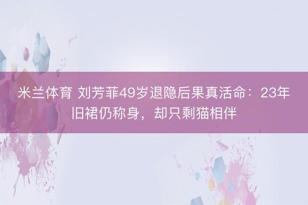米兰体育 刘芳菲49岁退隐后果真活命：23年旧裙仍称身，却只剩猫相伴