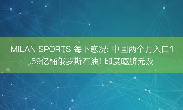 MILAN SPORTS 每下愈况: 中国两个月入口1.59亿桶俄罗斯石油! 印度噬脐无及
