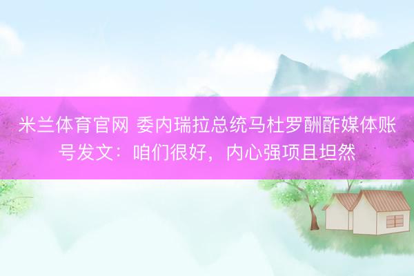 米兰体育官网 委内瑞拉总统马杜罗酬酢媒体账号发文：咱们很好，内心强项且坦然