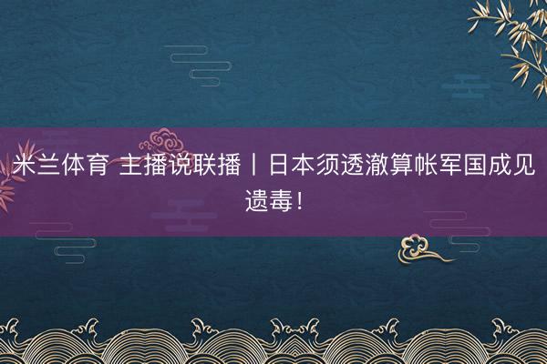 米兰体育 主播说联播丨日本须透澈算帐军国成见遗毒！