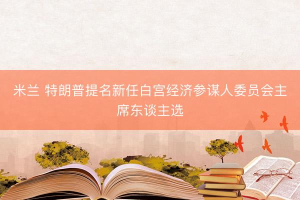 米兰 特朗普提名新任白宫经济参谋人委员会主席东谈主选