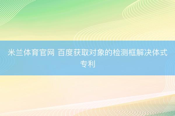 米兰体育官网 百度获取对象的检测框解决体式专利
