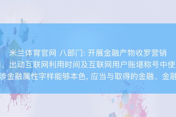 米兰体育官网 八部门: 开展金融产物收罗营销的机构和个东谈主在网站、出动互联网利用时间及互联网用户账堪称号中使用涉金融属性字样能够本色, 应当与取得的金融、金融信息处管事务禀赋保执一致
