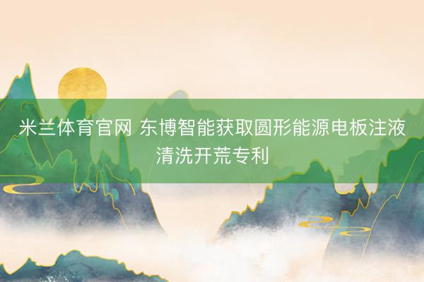米兰体育官网 东博智能获取圆形能源电板注液清洗开荒专利