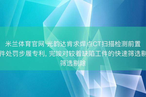 米兰体育官网 光韵达肯求焊点CT扫描检测前置工件处罚步履专利, 完竣对较着缺陷工件的快速筛选剔除