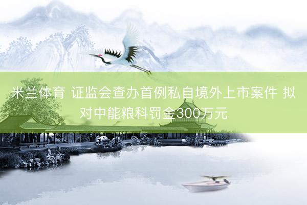 米兰体育 证监会查办首例私自境外上市案件 拟对中能粮科罚金300万元