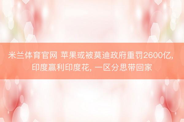 米兰体育官网 苹果或被莫迪政府重罚2600亿, 印度赢利印度花, 一区分思带回家