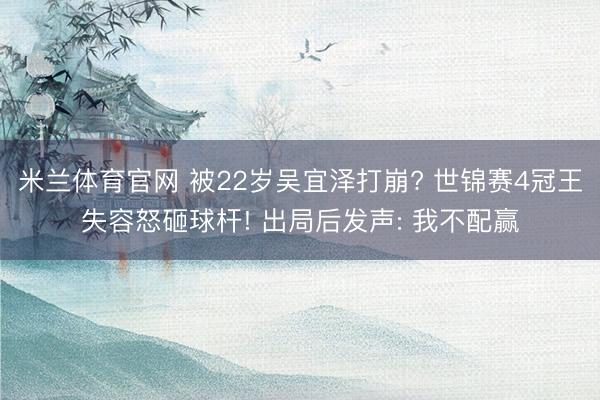米兰体育官网 被22岁吴宜泽打崩? 世锦赛4冠王失容怒砸球杆! 出局后发声: 我不配赢