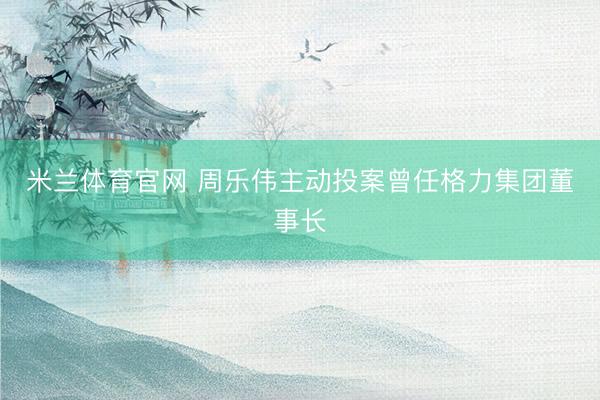 米兰体育官网 周乐伟主动投案曾任格力集团董事长