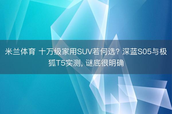 米兰体育 十万级家用SUV若何选? 深蓝S05与极狐T5实测, 谜底很明确