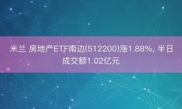 米兰 房地产ETF南边(512200)涨1.88%, 半日成交额1.02亿元