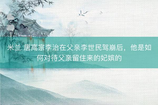 米兰 唐高宗李治在父亲李世民驾崩后，他是如何对待父亲留住来的妃嫔的