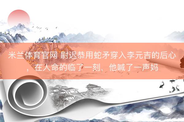 米兰体育官网 尉迟恭用蛇矛穿入李元吉的后心，在人命的临了一刻，他喊了一声妈
