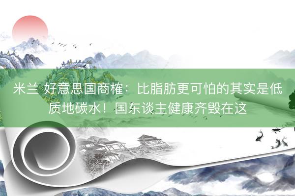 米兰 好意思国商榷：比脂肪更可怕的其实是低质地碳水！国东谈主健康齐毁在这